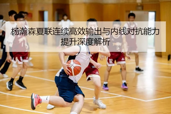 杨瀚森夏联连续高效输出与内线对抗能力提升深度解析